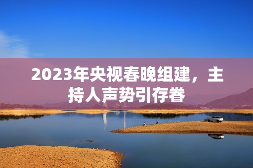 2023年央视春晚组建，主持人声势引存眷