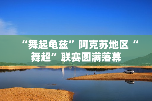 “舞起龟兹”阿克苏地区“舞超”联赛圆满落幕