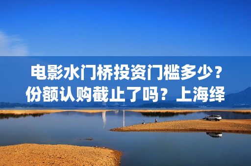 电影水门桥投资门槛多少？份额认购截止了吗？上海绎和的份额真实吗？(水门桥电影演员)