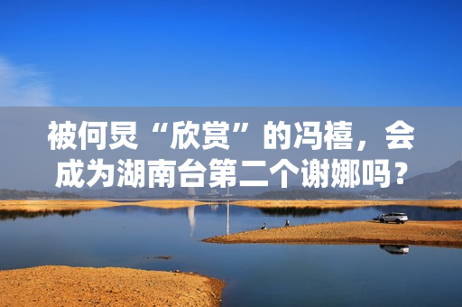 被何炅“欣赏”的冯禧，会成为湖南台第二个谢娜吗？