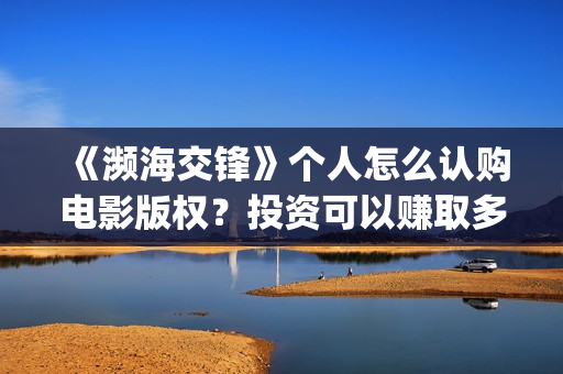 《濒海交锋》个人怎么认购电影版权?投资可以赚取多少收益?(濒海交锋2021年在几月份上映) 《濒海交锋》个人怎么认购电影版权?投资可以赚取多少收益?(濒海交锋2021年在几月份上映)