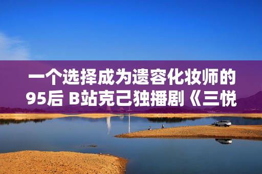 一个选择成为遗容化妆师的95后 B站克己独播剧《三悦有了新任务》今晚开播