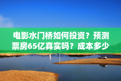 电影水门桥如何投资？预测票房65亿真实吗？成本多少？(水门桥电影是真的吗)