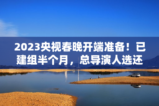 2023央视春晚开端准备！已建组半个月，总导演人选还没有官宣