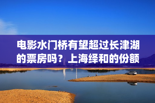 电影水门桥有望超过长津湖的票房吗？上海绎和的份额真实吗？(水门桥电影何时上映)