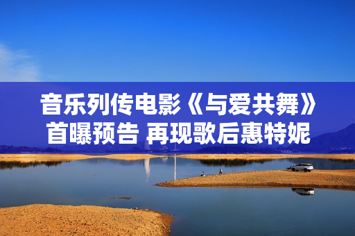 音乐列传电影《与爱共舞》首曝预告 再现歌后惠特妮·休斯顿传奇人生