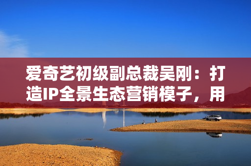 爱奇艺初级副总裁吴刚：打造IP全景生态营销模子，用IP成绩中国好品牌