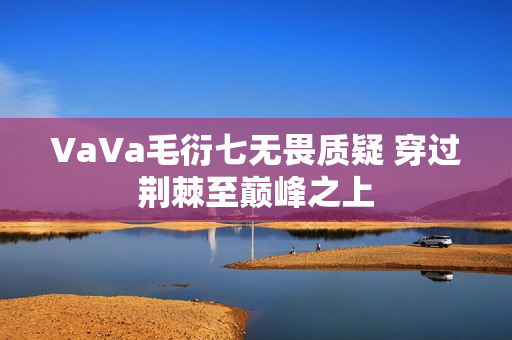 VaVa毛衍七无畏质疑 穿过荆棘至巅峰之上 VaVa毛衍七无畏质疑 穿过荆棘至巅峰之上