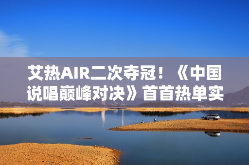艾热AIR二次夺冠！《中国说唱巅峰对决》首首热单实至名归