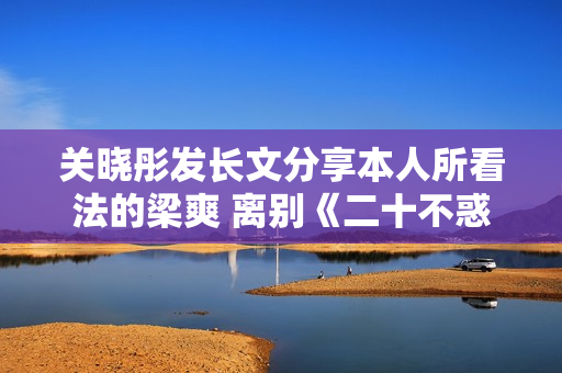 关晓彤发长文分享本人所看法的梁爽 离别《二十不惑2》