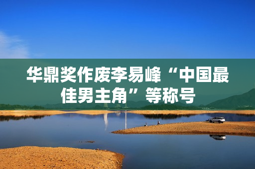 华鼎奖作废李易峰“中国最佳男主角”等称号 华鼎奖作废李易峰“中国最佳男主角”等称号