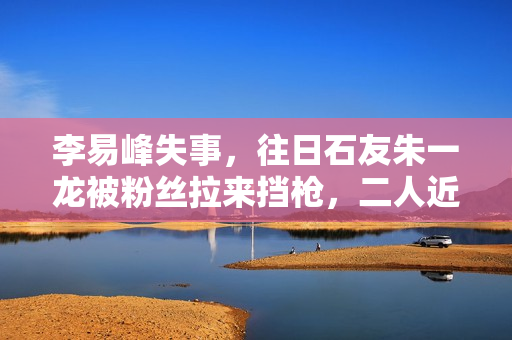 李易峰失事，往日石友朱一龙被粉丝拉来挡枪，二人近一年互动为零