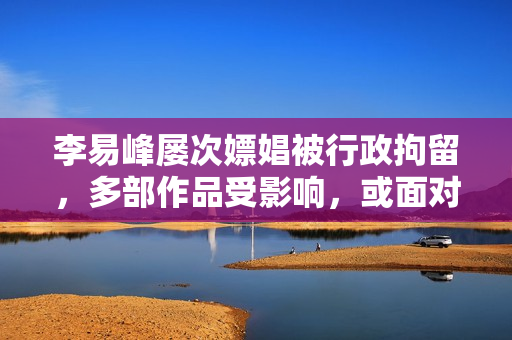 李易峰屡次嫖娼被行政拘留，多部作品受影响，或面对高额索赔