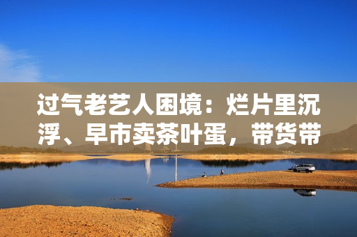 过气老艺人困境：烂片里沉浮、早市卖茶叶蛋，带货带到嘴唇发紫