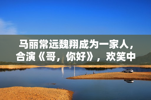 马丽常远魏翔成为一家人，合演《哥，你好》，欢笑中学会爱和生长