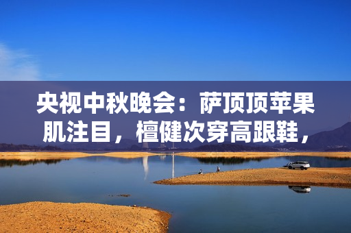 央视中秋晚会：萨顶顶苹果肌注目，檀健次穿高跟鞋，刘畊宏跳操