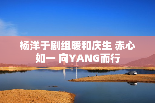杨洋于剧组暖和庆生 赤心如一 向YANG而行