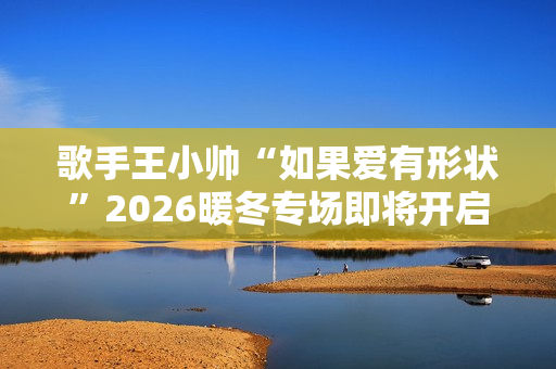 歌手王小帅“如果爱有形状”2026暖冬专场即将开启 歌单升级令人期待