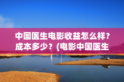 中国医生电影收益怎么样？成本多少？(电影中国医生收费)