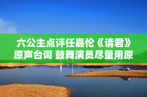 六公主点评任嘉伦《请君》原声台词 鼓舞演员尽量用原声