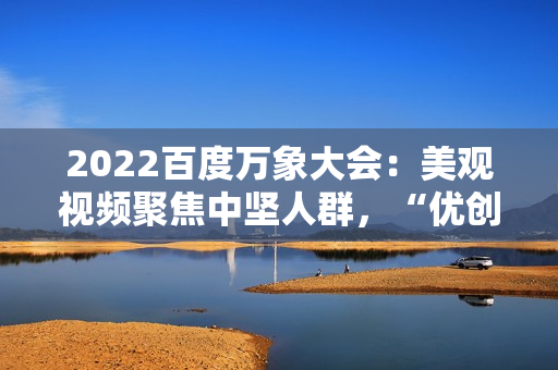 2022百度万象大会：美观视频聚焦中坚人群，“优创联盟方案”继续落地