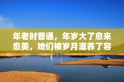 年老时普通，年岁大了愈来愈美，她们被岁月滋养了容颜，反差好大