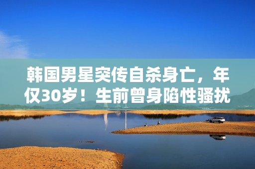 韩国男星突传自杀身亡，年仅30岁！生前曾身陷性骚扰丑闻