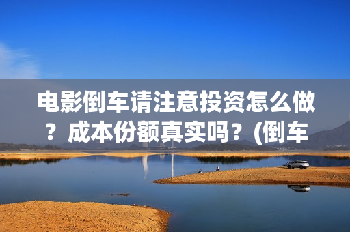 电影倒车请注意投资怎么做？成本份额真实吗？(倒车请注意电影什么时候上线)