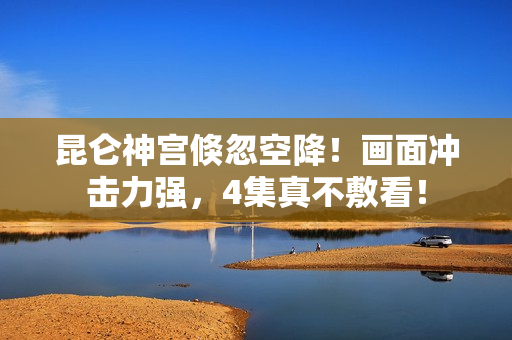 昆仑神宫倏忽空降！画面冲击力强，4集真不敷看！