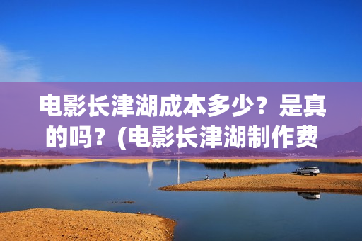 电影长津湖成本多少？是真的吗？(电影长津湖制作费)