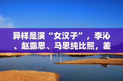 异样是演“女汉子”，李沁、赵露思、马思纯比照，差别很明显