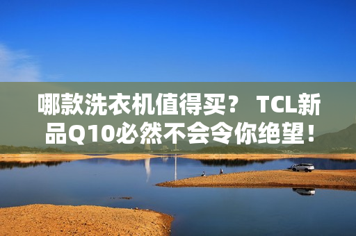 哪款洗衣机值得买？ TCL新品Q10必然不会令你绝望！
