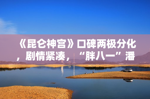 《昆仑神宫》口碑两极分化，剧情紧凑，“胖八一”潘粤明继续劝退