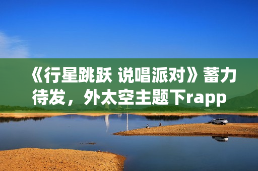 《行星跳跃 说唱派对》蓄力待发，外太空主题下rapper个人开躁