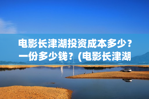 电影长津湖投资成本多少？一份多少钱？(电影长津湖投资公司)