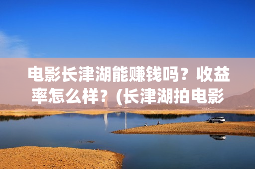 电影长津湖能赚钱吗？收益率怎么样？(长津湖拍电影)