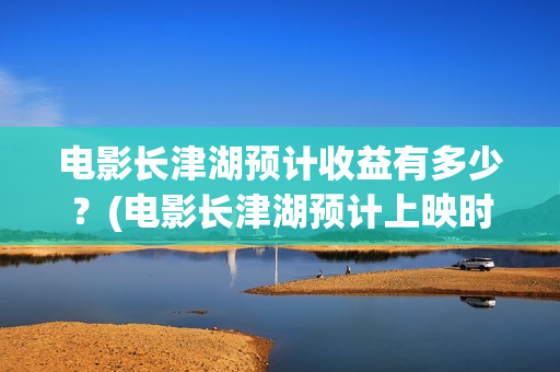 电影长津湖预计收益有多少？(电影长津湖预计上映时间)