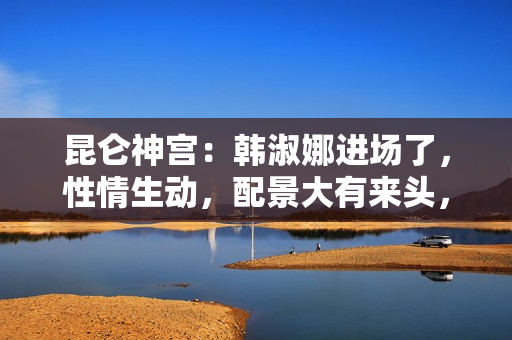 昆仑神宫:韩淑娜进场了,性情生动,配景大有来头,终局让人不测 昆仑神宫:韩淑娜进场了,性情生动,配景大有来头,终局让人不测