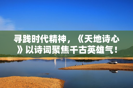 寻践时代精神，《天地诗心》以诗词聚焦千古英雄气！