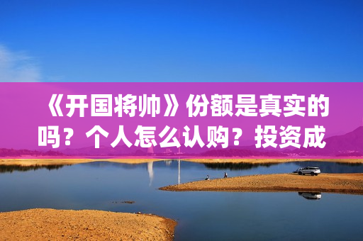 《开国将帅》份额是真实的吗？个人怎么认购？投资成本多少？(开国将帅2020年上映)