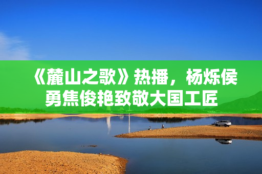 《麓山之歌》热播，杨烁侯勇焦俊艳致敬大国工匠