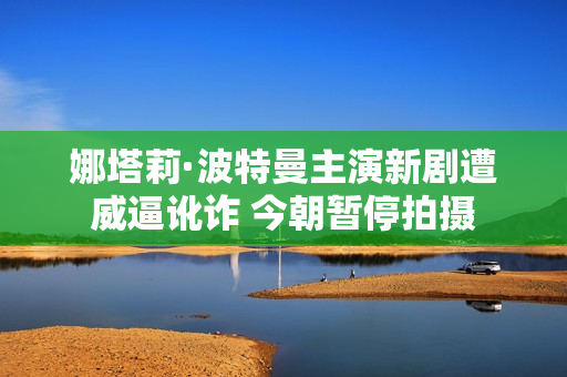 娜塔莉·波特曼主演新剧遭威逼讹诈 今朝暂停拍摄