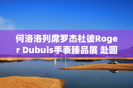 何洛洛列席罗杰杜彼Roger Dubuis手表臻品展 赴圆桌骑士之约