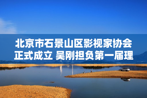 北京市石景山区影视家协会正式成立 吴刚担负第一届理事会主席