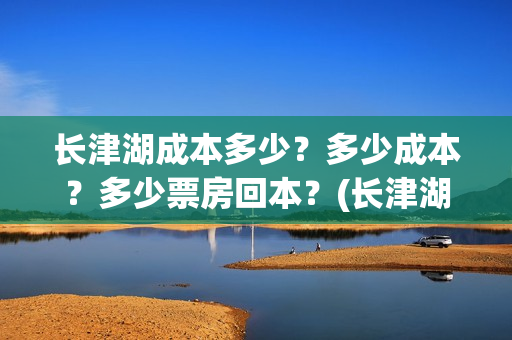 长津湖成本多少?多少成本?多少票房回本?(长津湖成本是多少) 长津湖成本多少?多少成本?多少票房回本?(长津湖成本是多少)
