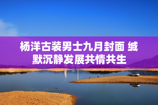 杨洋古装男士九月封面 缄默沉静发展共情共生