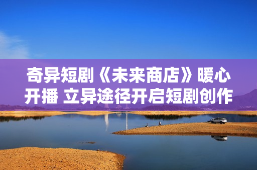 奇异短剧《未来商店》暖心开播 立异途径开启短剧创作新模式