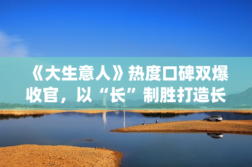 《大生意人》热度口碑双爆收官，以“长”制胜打造长剧韧性标杆(大生意人热度破万了吗)