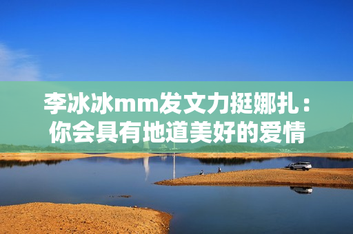 李冰冰mm发文力挺娜扎：你会具有地道美好的爱情