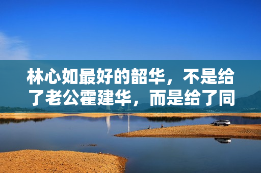 林心如最好的韶华，不是给了老公霍建华，而是给了同居8年的他
